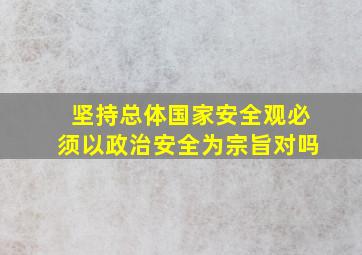 坚持总体国家安全观必须以政治安全为宗旨对吗