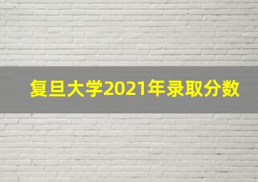 复旦大学2021年录取分数