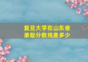 复旦大学在山东省录取分数线是多少