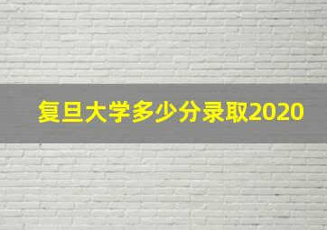 复旦大学多少分录取2020