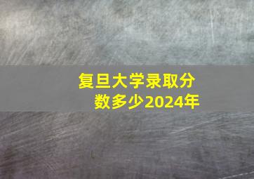 复旦大学录取分数多少2024年