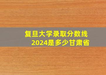 复旦大学录取分数线2024是多少甘肃省