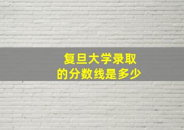 复旦大学录取的分数线是多少