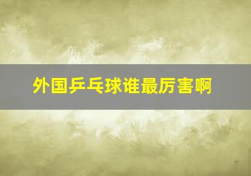 外国乒乓球谁最厉害啊