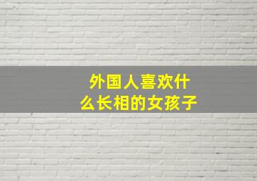 外国人喜欢什么长相的女孩子