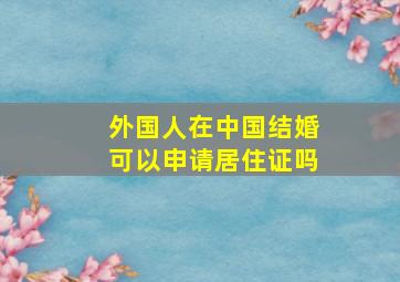 外国人在中国结婚可以申请居住证吗