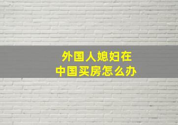 外国人媳妇在中国买房怎么办