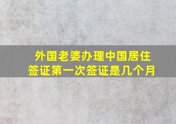 外国老婆办理中国居住签证第一次签证是几个月