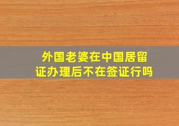 外国老婆在中国居留证办理后不在签证行吗