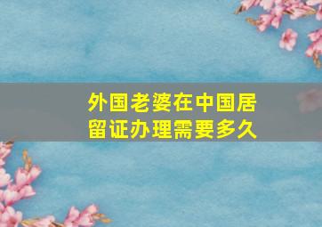 外国老婆在中国居留证办理需要多久