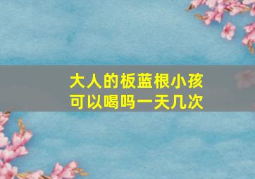 大人的板蓝根小孩可以喝吗一天几次