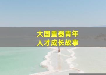 大国重器青年人才成长故事