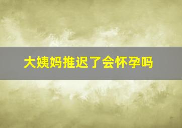 大姨妈推迟了会怀孕吗