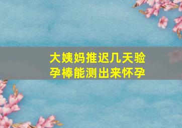 大姨妈推迟几天验孕棒能测出来怀孕