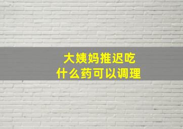 大姨妈推迟吃什么药可以调理