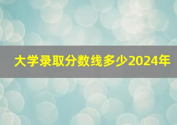 大学录取分数线多少2024年