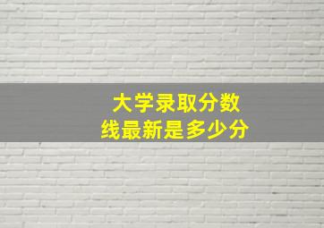 大学录取分数线最新是多少分