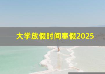 大学放假时间寒假2025