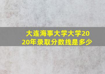 大连海事大学大学2020年录取分数线是多少