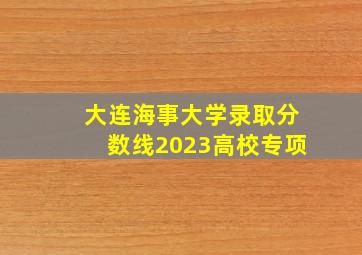 大连海事大学录取分数线2023高校专项