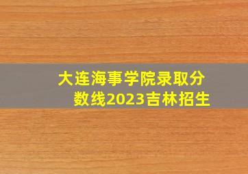 大连海事学院录取分数线2023吉林招生