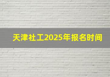 天津社工2025年报名时间