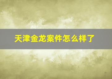 天津金龙案件怎么样了