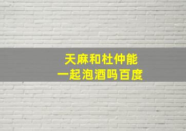 天麻和杜仲能一起泡酒吗百度