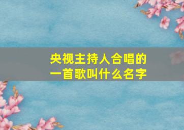 央视主持人合唱的一首歌叫什么名字