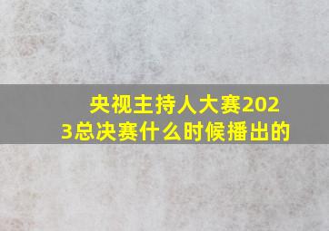 央视主持人大赛2023总决赛什么时候播出的