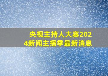 央视主持人大赛2024新闻主播季最新消息