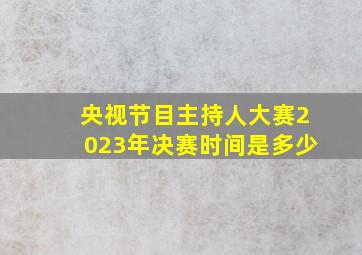 央视节目主持人大赛2023年决赛时间是多少