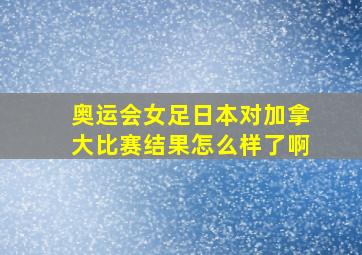 奥运会女足日本对加拿大比赛结果怎么样了啊