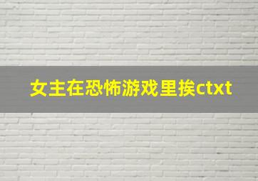 女主在恐怖游戏里挨ctxt