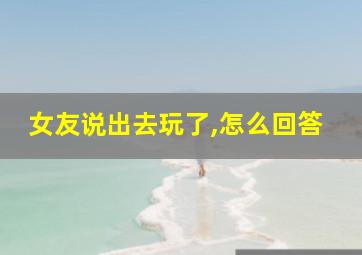 女友说出去玩了,怎么回答