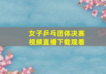 女子乒乓团体决赛视频直播下载观看