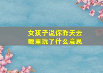 女孩子说你昨天去哪里玩了什么意思