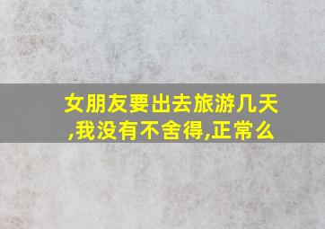 女朋友要出去旅游几天,我没有不舍得,正常么