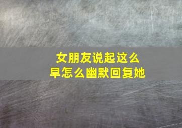 女朋友说起这么早怎么幽默回复她