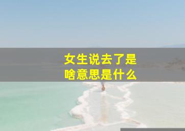 女生说去了是啥意思是什么