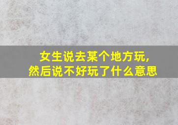 女生说去某个地方玩,然后说不好玩了什么意思