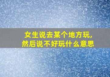 女生说去某个地方玩,然后说不好玩什么意思