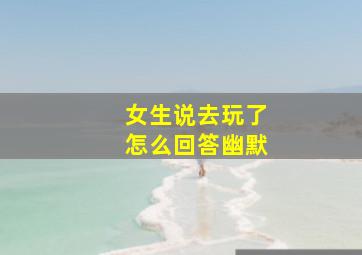 女生说去玩了怎么回答幽默