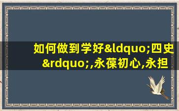 如何做到学好“四史”,永葆初心,永担使命发言稿