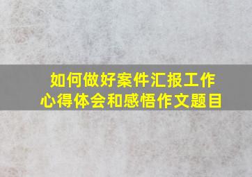 如何做好案件汇报工作心得体会和感悟作文题目