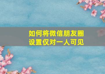 如何将微信朋友圈设置仅对一人可见