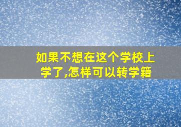 如果不想在这个学校上学了,怎样可以转学籍