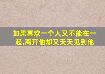 如果喜欢一个人又不能在一起,离开他却又天天见到他