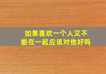 如果喜欢一个人又不能在一起应该对他好吗