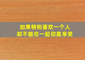 如果特别喜欢一个人却不能在一起你是享受